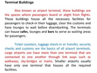 Terminal Buildings
Also known as airport terminal, these buildings are
the spaces where passengers board or alight from flights.
These buildings house all the necessary facilities for
passengers to check-in their luggage, clear the customs and
have lounges to wait before disembarking. The terminals
can house cafes, lounges and bars to serve as waiting areas
for passengers.
Ticket counters, luggage check-in or transfer, security
checks and customs are the basics of all airport terminals.
Large airports can have more than one terminal that are
connected to one another through link ways such as
walkways, sky-bridges or trams. Smaller airports usually
have only one terminal that houses all the required
facilities.
 