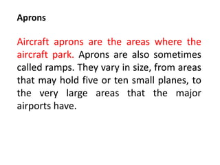 Aprons
Aircraft aprons are the areas where the
aircraft park. Aprons are also sometimes
called ramps. They vary in size, from areas
that may hold five or ten small planes, to
the very large areas that the major
airports have.
 