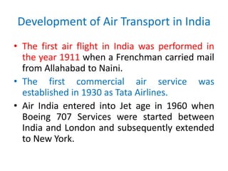 Development of Air Transport in India
• The first air flight in India was performed in
the year 1911 when a Frenchman carried mail
from Allahabad to Naini.
• The first commercial air service was
established in 1930 as Tata Airlines.
• Air India entered into Jet age in 1960 when
Boeing 707 Services were started between
India and London and subsequently extended
to New York.
 