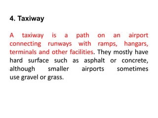 4. Taxiway
A taxiway is a path on an airport
connecting runways with ramps, hangars,
terminals and other facilities. They mostly have
hard surface such as asphalt or concrete,
although smaller airports sometimes
use gravel or grass.
 