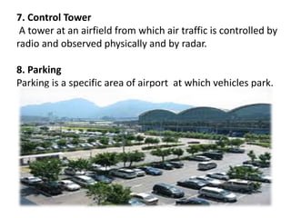 7. Control Tower
A tower at an airfield from which air traffic is controlled by
radio and observed physically and by radar.
8. Parking
Parking is a specific area of airport at which vehicles park.
 