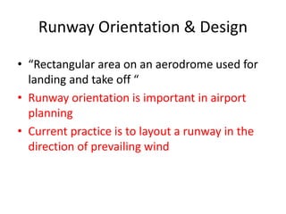 Runway Orientation & Design
• “Rectangular area on an aerodrome used for
landing and take off “
• Runway orientation is important in airport
planning
• Current practice is to layout a runway in the
direction of prevailing wind
 