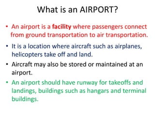 What is an AIRPORT?
• An airport is a facility where passengers connect
from ground transportation to air transportation.
• It is a location where aircraft such as airplanes,
helicopters take off and land.
• Aircraft may also be stored or maintained at an
airport.
• An airport should have runway for takeoffs and
landings, buildings such as hangars and terminal
buildings.
 