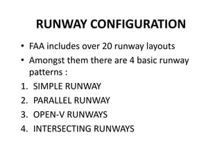 RUNWAY CONFIGURATION
• FAA includes over 20 runway layouts
• Amongst them there are 4 basic runway
patterns :
1. SIMPLE RUNWAY
2. PARALLEL RUNWAY
3. OPEN-V RUNWAYS
4. INTERSECTING RUNWAYS
 