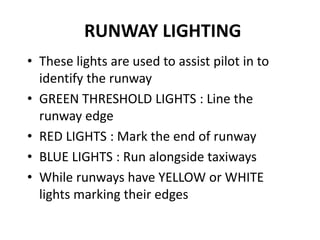 RUNWAY LIGHTING
• These lights are used to assist pilot in to
identify the runway
• GREEN THRESHOLD LIGHTS : Line the
runway edge
• RED LIGHTS : Mark the end of runway
• BLUE LIGHTS : Run alongside taxiways
• While runways have YELLOW or WHITE
lights marking their edges
 