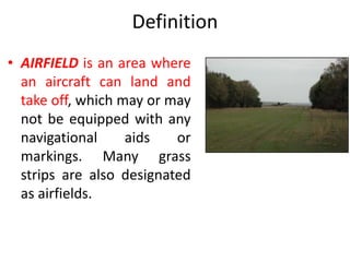 Definition
• AIRFIELD is an area where
an aircraft can land and
take off, which may or may
not be equipped with any
navigational aids or
markings. Many grass
strips are also designated
as airfields.
 