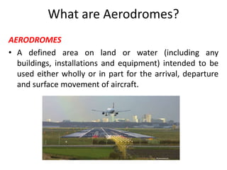 What are Aerodromes?
AERODROMES
• A defined area on land or water (including any
buildings, installations and equipment) intended to be
used either wholly or in part for the arrival, departure
and surface movement of aircraft.
 