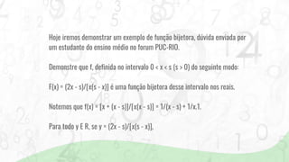 Hoje iremos demonstrar um exemplo de função bijetora, dúvida enviada por
um estudante do ensino médio no forum PUC-RIO.
Demonstre que f, definida no intervalo 0 < x < s (s > 0) do seguinte modo:
F(x) = (2x - s)/[x(s - x)] é uma função bijetora desse intervalo nos reais.
Notemos que f(x) = [x + (x - s)]/[x(x - s)] = 1/(x - s) + 1/x.1.
Para todo y E R, se y = (2x - s)/[x(s - x)],
 