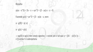 Resulta:
y(xs - x^2) = 2x - s -> yx^2 + (2 - ys) x - s = 0.
Fazendo g(x) = yx^2 + (2 - ys)x - s, vem:
a · g(0) = y(-s)
a · g(s) = y(s)
-> ag(0) e ag(s) têm sinais opostos -> existe um x tal que y = (2x´ - s)/[x´(s -
x´)] então f é sobrejetora.
 