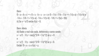 Dem:
0 < a < b < s ==> 0 < s - b < s - a < s e 0 < 1/s < 1/b < 1/a ==> 1/(s-a) < 1/(s-b) e
-1/a < -1/b ==> 1/(s-a) - 1/a < 1/(s-b) - 1/b ==> f(a) < f(b)
ii) Se x = s/2 então f(x) = 0.
Dem: óbvia
iii) Dado y real não-nulo, definimos x como sendo:
x = s/2 - 1/y + raiz(s^2/4 + 1/y^2) se y > 0
e
x = s/2 - 1/y - raiz(s^2/4 + 1/y^2) se y < 0.
Então: 0 < x < s e f(x) = y.
 
