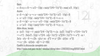 Dem:
s > 0 e y <> 0 ==> s/2 + 1/|y| > raiz(s^2/4 + 1/y^2) > max( s/2 , 1/|y| )
Assim:
y > 0 ==> |y| = y ==> x = raiz(s^2/4 + 1/y^2) + s/2 - 1/|y| > 0
s - x = s/2 + 1/|y| - raiz(s^2/4 + 1/y^2) > 0 ==> x < s
y < 0 ==> |y| = -y ==> x = s/2 + 1/|y| - raiz(s^2/4 + 1/y^2) > 0
s - x = s/2 - 1/|y| + raiz(s^2/4 + 1/y^2) > 0 ==> x < s
Além disso, temos:
x - (s/2 - 1/y) = +/- raiz(s^2/4 + 1/y^2) ==> (x - (s/2 - 1/y))^2 = s^2/4 + 1/y^2
==> x^2 - 2x(s/2 - 1/y) + s^2/4 - s/y + 1/y^2 = s^2/4 + 1/y^2 ==> x^2 - xs +
2x/y - s/y = 0 ==> (2x - s)/y = xs - x^2 ⇒ y = (2x - s)/(xs - x^2)
==> y = (2x - s)/[x(s - x)] ==> y = f(x)
Confira a discussão completa em:
http://www.mat.puc-rio.br/~nicolau/olimp/obm-l.200303/msg00507.html
 