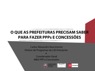 O QUE AS PREFEITURAS PRECISAM SABER
PARA FAZER PPPs E CONCESSÕES
Carlos Alexandre Nascimento
Diretor de Programas da LSE Enterprise
e
Coordenador Geral
MBA PPP e Concessões
 