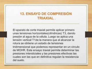 El aparato de corte triaxial permite aplicar primero
unas tensiones horizontales(cilíndricas) T3, dando
presión al agua de la célula. Luego se aplica una
tensión vertical T1de la manera que al alcanzar la
rotura se obtiene un estado de tensiones
tridimensional que podemos representar en un circulo
de MOHR. Este ensayo traxial permite determinar las
presiones intersticiales y las presiones efectivas las
cuales son las que en definitiva regulan la resistencia
del suelo.
13. ENSAYO DE COMPRESIÓN
TRIAXIAL .
 