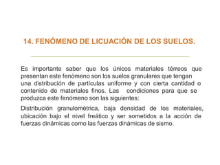 14. FENÓMENO DE LICUACIÓN DE LOS SUELOS.
Es importante saber que los únicos materiales térreos que
presentan este fenómeno son los suelos granulares que tengan
una distribución de partículas uniforme y con cierta cantidad o
contenido de materiales finos. Las condiciones para que se
produzca este fenómeno son las siguientes:
Distribución granulométrica, baja densidad de los materiales,
ubicación bajo el nivel freático y ser sometidos a la acción de
fuerzas dinámicas como las fuerzas dinámicas de sismo.
 