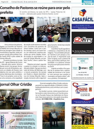 Página 02 Campo Mourão, 30 de abril de 2018 PARANANOTICIAS.COM.BR PARANÁ
Notícias
ConselhodePastoressereúneparaorarpelo
prefeito
Uma caravana de pastores,
ligados ao Conselho de Pastores
(CONPAS) de Campo Mourão es-
teve de passagem pela cidade na
manhã dessa segunda, onde esti-
veram orando pelo prefeito Taui-
llo Tezelli (PPS) e pela cidade de
Campo Mourão.
O evento aconteceu na sede
da IPC – Igreja Palavras de Curam
-, liderada pelo pastor Antonio
Ibanez Junior. Esse grupo, forma-
do por cerca de 40 pastores, per-
corre as cidades do Paraná, com
objetivo de orar pelo prefeito e
outras lideranças dos municípios.
“Esse é um projeto, como se fos-
se uma caravana, uma expedição
de oração onde estamos reunidos
com conselhos de pastores de
várias cidades. Junto com o pas-
tor Jonatan, que é um ícone nos-
so, um referencial, estamos pas-
sando por várias cidades, levan-
do oração às autoridades e, no
caso de Campo Mourão, ao pre-
feito Tauillo”, disse o pastor Iba-
nez.
Objetivo principal, segundo
o pastor, é a oração e a interces-
sãopelacidade.Ogruposaiubem
cedo de ônibus de Maringá, com
o mesmo propósito, fez parada
em Peabiru e depois desembar-
cou em Campo Mourão. Após a
oração, tomaram café e seguiram
para Cianorte. Ainda hoje estarão
em Umuarama.
O prefeito Tauillo agradeceu
e destacou a importância do ato
religioso.“Fuiconvidadopelopas-
tor Toninho e vim porque a ora-
ção faz bem. É importante você
estar na igreja, ouvir a palavra de
Deus,quetealivia,dáforças,tran-
quilidade e os pastores sempre
nos procuram para esses momen-
tos de fé.
A gente acredita e faz ques-
tão de vir porque tem a oportu-
nidade de conversar e ter conta-
to com pessoas que ajudam o
município e só fazem o bem”, afir-
ma o prefeito. (Tá Sabendo)
O evento aconteceu na sede da IPC – Igreja Palavras de
Curam -, liderada pelo pastor Antonio Ibanez Junior
jornal Olhar Cristão O jornal evangélico Olhar Cristão, está pre-
parando sua segunda edição. O folhetim é distri-
buídogratuitamenteevisacontribuircomoevan-
gelismo.
Ao receber o jornal, o leitor preencherá um
formulário, onde concorrerá a um final de sema-
na na Pousada Parque das Gabirobas em Rona-
cdor. Seja nosso parceiro e nos ajude nessa obra.
Contato: 44 9 9808 2786 - Claudinho Cruz
 