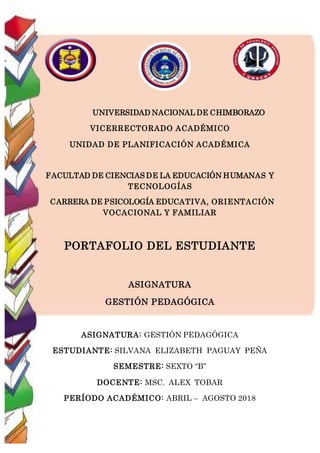 UNIVERSIDAD NACIONAL DE CHIMBORAZO
VICERRECTORADO ACADÉMICO
UNIDAD DE PLANIFICACIÓN ACADÉMICA
FACULTAD DE CIENCIAS DE LA EDUCACIÓN HUMANAS Y
TECNOLOGÍAS
CARRERA DE PSICOLOGÍA EDUCATIVA, ORIENTACIÓN
VOCACIONAL Y FAMILIAR
PORTAFOLIO DEL ESTUDIANTE
ASIGNATURA
GESTIÓN PEDAGÓGICA
ASIGNATURA: GESTIÓN PEDAGÓGICA
ESTUDIANTE: SILVANA ELIZABETH PAGUAY PEÑA
SEMESTRE: SEXTO “B”
DOCENTE: MSC. ALEX TOBAR
PERÍODO ACADÉMICO: ABRIL – AGOSTO 2018
 