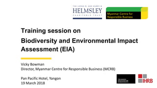 Training session on
Biodiversity and Environmental Impact
Assessment (EIA)
Vicky Bowman
Director, Myanmar Centre for Responsible Business (MCRB)
Pan Pacific Hotel, Yangon
19 March 2018
 