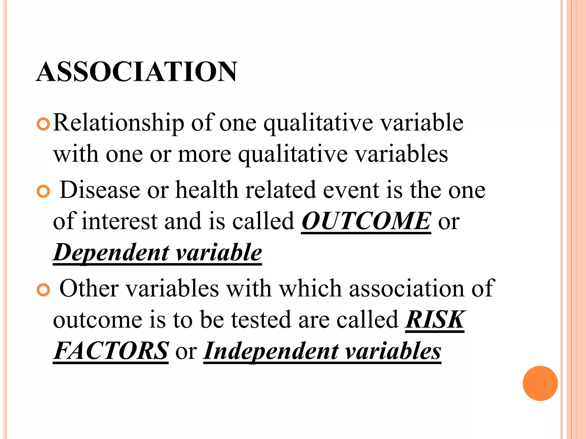 ASSOCIATION
Relationship of one qualitative variable
with one or more qualitative variables
 Disease or health related event is the one
of interest and is called OUTCOME or
Dependent variable
 Other variables with which association of
outcome is to be tested are called RISK
FACTORS or Independent variables
 