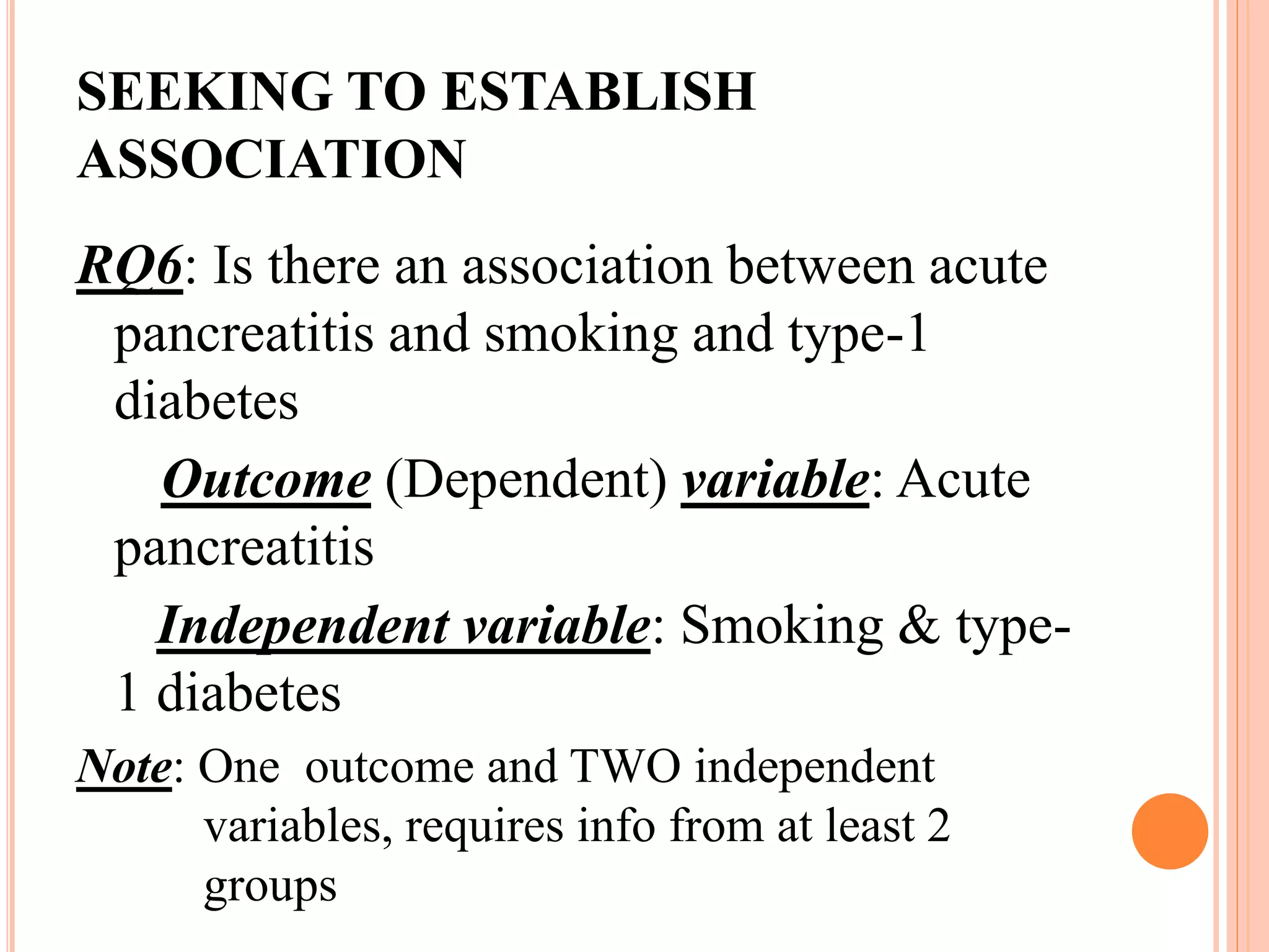 SEEKING TO ESTABLISH
ASSOCIATION
RQ6: Is there an association between acute
pancreatitis and smoking and type-1
diabetes
Outcome (Dependent) variable: Acute
pancreatitis
Independent variable: Smoking & type-
1 diabetes
Note: One outcome and TWO independent
variables, requires info from at least 2
groups
 