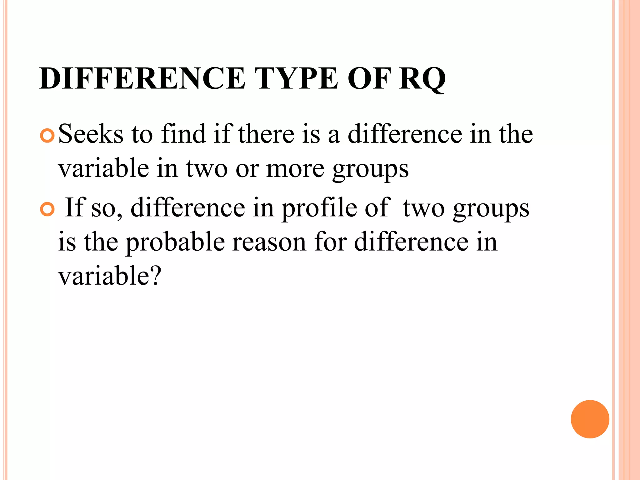 DIFFERENCE TYPE OF RQ
Seeks to find if there is a difference in the
variable in two or more groups
 If so, difference in profile of two groups
is the probable reason for difference in
variable?
 