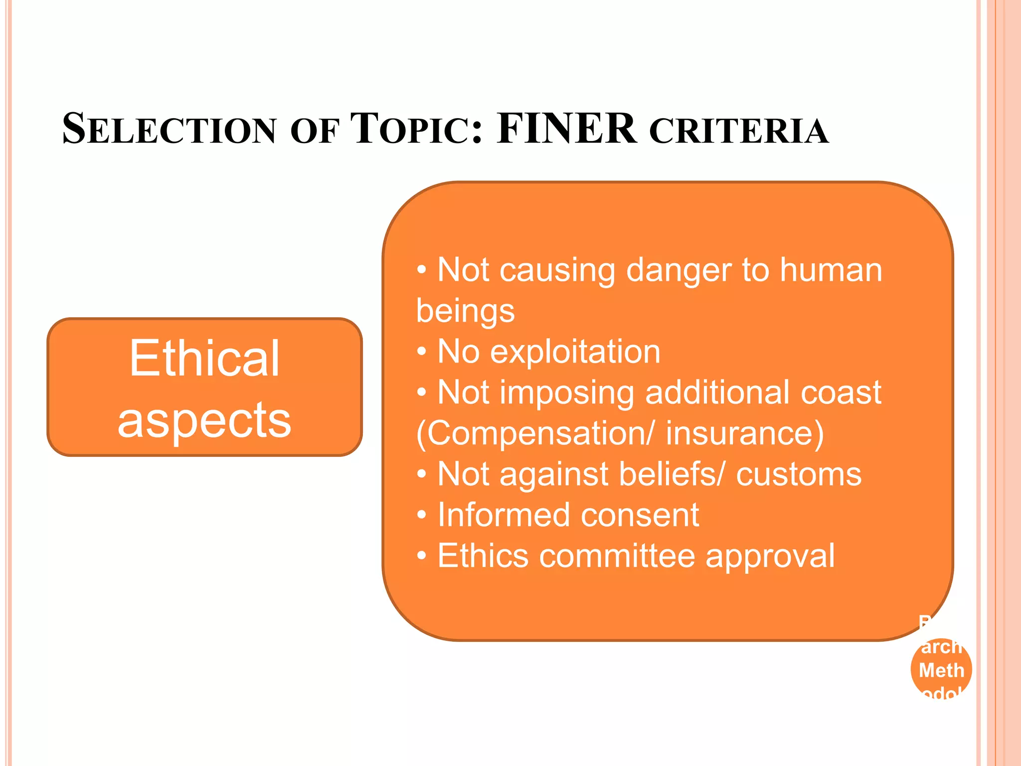 SELECTION OF TOPIC: FINER CRITERIA
Ethical
aspects
• Not causing danger to human
beings
• No exploitation
• Not imposing additional coast
(Compensation/ insurance)
• Not against beliefs/ customs
• Informed consent
• Ethics committee approval
Rese
arch
Meth
odol
ogy
 