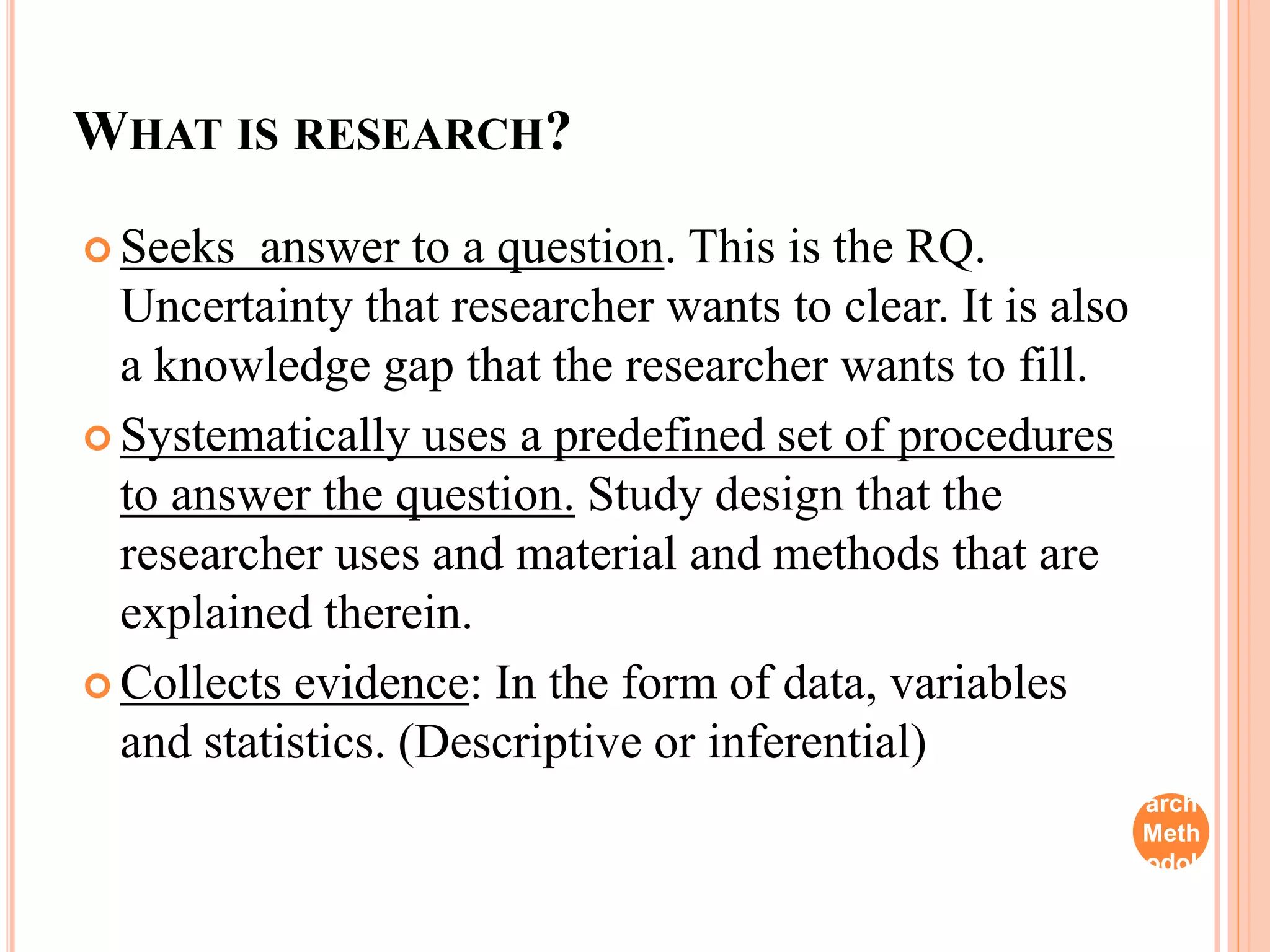 WHAT IS RESEARCH?
 Seeks answer to a question. This is the RQ.
Uncertainty that researcher wants to clear. It is also
a knowledge gap that the researcher wants to fill.
 Systematically uses a predefined set of procedures
to answer the question. Study design that the
researcher uses and material and methods that are
explained therein.
 Collects evidence: In the form of data, variables
and statistics. (Descriptive or inferential)
Rese
arch
Meth
odol
ogy
 
