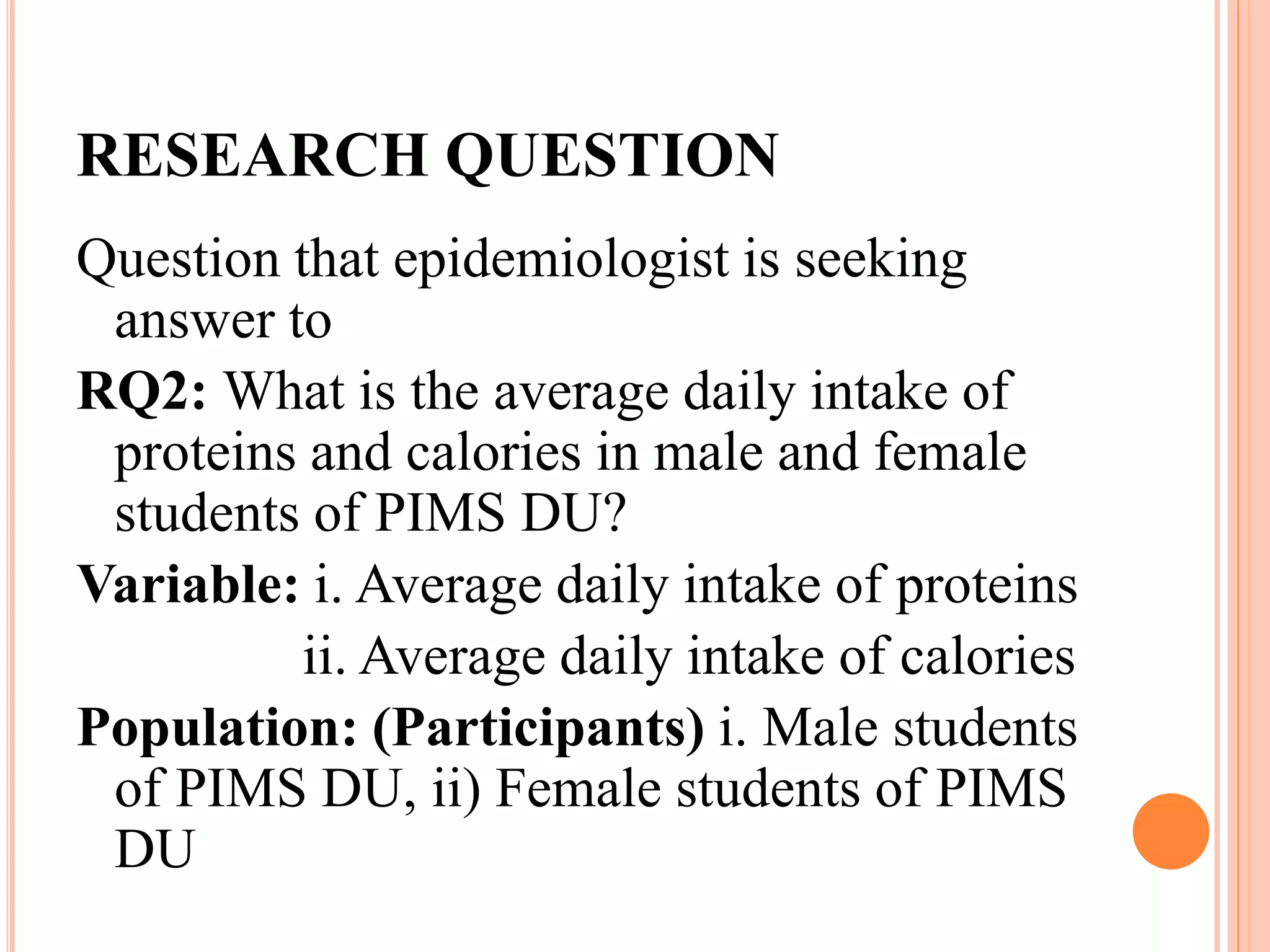 RESEARCH QUESTION
Question that epidemiologist is seeking
answer to
RQ2: What is the average daily intake of
proteins and calories in male and female
students of PIMS DU?
Variable: i. Average daily intake of proteins
ii. Average daily intake of calories
Population: (Participants) i. Male students
of PIMS DU, ii) Female students of PIMS
DU
 
