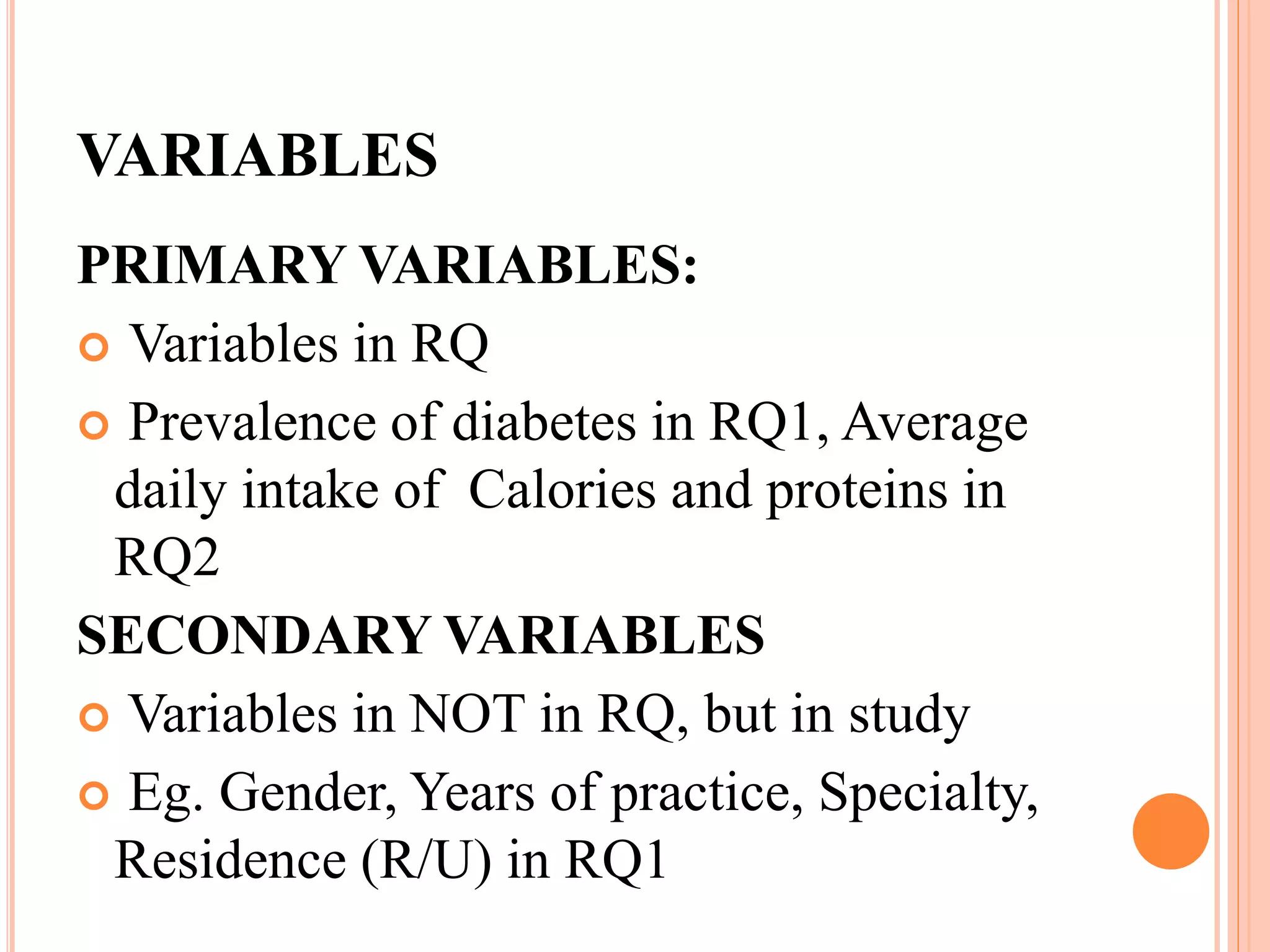 VARIABLES
PRIMARY VARIABLES:
 Variables in RQ
 Prevalence of diabetes in RQ1, Average
daily intake of Calories and proteins in
RQ2
SECONDARY VARIABLES
 Variables in NOT in RQ, but in study
 Eg. Gender, Years of practice, Specialty,
Residence (R/U) in RQ1
 