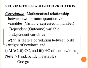 SEEKING TO ESTABLISH CORRELATION
Correlation: Mathematical relationship
between two or more quantitative
variables (Variable expressed in number)
Dependent (Outcome) variable
Independent variables
RQ7: Is there a correlation between birth
weight of newborn and
i) MAC, ii) CC, and iii) HC of the newborn
Note: >1 independent variables
One group
 