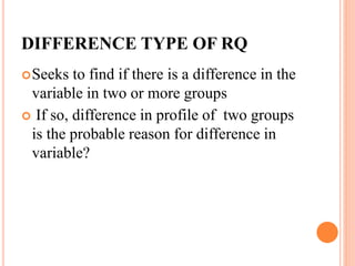 DIFFERENCE TYPE OF RQ
Seeks to find if there is a difference in the
variable in two or more groups
 If so, difference in profile of two groups
is the probable reason for difference in
variable?
 