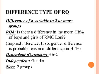 DIFFERENCE TYPE OF RQ
Difference of a variable in 2 or more
groups
RQ8: Is there a difference in the mean Hb%
of boys and girls of RMC Loni?
(Implied inference: If so, gender difference
is probable reason of difference in Hb%)
Dependent (Outcome): Hb%
Independent: Gender
Note: 2 groups
 