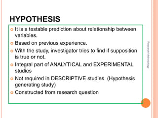 HYPOTHESISESIS
 It is a testable prediction about relationship between
variables.
 Based on previous experience.
 With the study, investigator tries to find if supposition
is true or not.
 Integral part of ANALYTICAL and EXPERIMENTAL
studies
 Not required in DESCRIPTIVE studies. (Hypothesis
generating study)
 Constructed from research question
ResearchMethodology
 