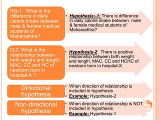 • Hypothesis:-1: There is difference
in daily calorie intake between male
& female medical students of
Maharashtra?
RQ-1: What is the
difference in daily
calorie intake between
male & female medical
students of
Maharashtra?
• Hypothesis-2: There is positive
relationship between birth weight
and length, MAC, CC and HCHC of
newborn born in hospital-X
Q-2: What is the
relationship between
birth weight and length,
MAC, CC and HC of
newborn born in
hospital-X ?
• When direction of relationship is
included in hypothesis
• Example: Hypothesis-2
Directional
hypothesis
• When direction of relationship is NOT
included in hypothesis
• Example: Hypothesis-1
Non-directional
hypothesis
Rese
arch
Meth
odol
ogy
 