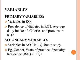 VARIABLES
PRIMARY VARIABLES:
 Variables in RQ
 Prevalence of diabetes in RQ1, Average
daily intake of Calories and proteins in
RQ2
SECONDARY VARIABLES
 Variables in NOT in RQ, but in study
 Eg. Gender, Years of practice, Specialty,
Residence (R/U) in RQ1
 