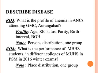 DESCRIBE DISEASE
RQ3: What is the profile of anemia in ANCs
attending GMC, Aurangabad?
Profile: Age, SE status, Parity, Birth
interval, BOH
Note: Persons distribution, one group
RQ4: What is the performance of MBBS
students in different colleges of MUHS in
PSM in 2016 winter exams?
Note : Place distribution, one group
 