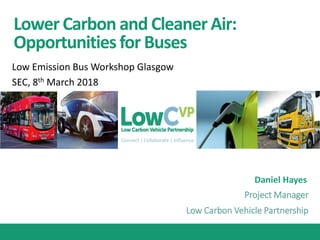 Connect | Collaborate | Influence
Lower Carbon and CleanerAir:
Opportunitiesfor Buses
Daniel Hayes
Low Emission Bus Workshop Glasgow
SEC, 8th March 2018
Project Manager
Low Carbon Vehicle Partnership
 