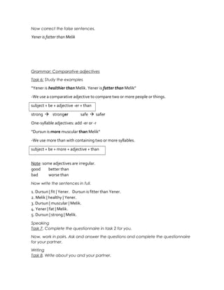 Now correct the false sentences.
Yener is fatter than Melik
Grammar: Comparative adjectives
Task 6: Study the examples
“Yener is healthier than Melik. Yener is fatter than Melik”
-We use a comparative adjective to compare two or more people or things.
subject + be + adjective -er + than
strong  stronger safe  safer
One-syllable adjectives: add -er or -r
“Dursun is more muscular than Melik”
-We use more than with containing two or more syllables.
subject + be + more + adjective + than
Note: some adjectives are irregular.
good better than
bad worse than
Now write the sentences in full.
1. Dursun | fit | Yener. Dursun is fitter than Yener.
2. Melik | healthy | Yener.
3. Dursun | muscular | Melik.
4. Yener | fat | Melik.
5. Dursun | strong | Melik.
Speaking
Task 7. Complete the questionnaire in task 2 for you.
Now, work in pairs. Ask and answer the questions and complete the questionnaire
for your partner.
Writing
Task 8. Write about you and your partner.
 