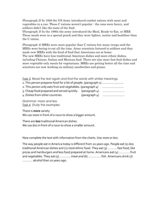 (Paragraph 2) In 1938 the US Army introduced combat rations with meat and
vegetables in a can. These C rations weren’t popular - the cans were heavy, and
soldiers didn’t like the taste of the food.
(Paragraph 3) In the 1980s the army introduced the Meal, Ready-to-Eat, or MRE.
These meals were in a special pouch and they were lighter, tastier and healthier than
the C ration.
(Paragraph 4) MREs were more popular than C rations but many troops said the
MREs were boring to eat all the time. Army scientists listened to soldiers and they
made new MREs with the kind of food that Americans eat at home.
The new MREs have less traditional American dishes and more ethnic dishes,
including Chinese, Italian and Mexican food. There are also more fast food dishes and
more vegetable-only meals for vegetarians. MREs are getting better all the time and
scientists are now working on military sandwiches and pizzas.
Task 3. Read the text again and find the words with similar meanings.
1. This person prepares food for a lot of people. (paragraph 1) ……………………..
2. This person only eats fruit and vegetables. (paragraph 4) ……………………..
3. Cheap food prepared and served quickly. (paragraph 4) ……………………..
4. Dishes from other countries. (paragraph 4) ……………………..
Grammar: more and less
Task 4. Study the examples.
There is more variety
We use more in front of a noun to show a bigger amount.
There are less traditional American dishes.
We use less in front of a noun to show a smaller amount.
Now complete the text with information from the charts. Use more or less.
The way people eat in America today is different from 20 years ago. People eat (1) less
traditional American dishes and (2) more ethnic food. They eat (3) ……….. fast food, like
pizzas and hamburgers and less food prepared at home. Americans eat (4) …………. fruit
and vegetables. They eat (5) …………. meat and (6) …………….fish. Americans drink (7)
………… alcohol than 20 years ago.
 