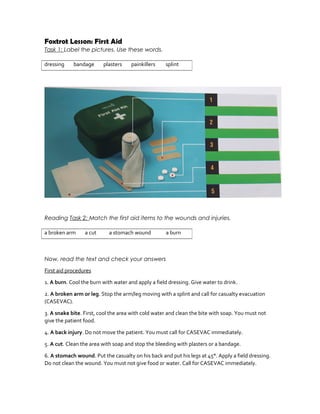 Foxtrot Lesson: First Aid
Task 1: Label the pictures. Use these words.
Reading Task 2: Match the first aid items to the wounds and injuries.
Now, read the text and check your answers
First aid procedures
1. A burn. Cool the burn with water and apply a field dressing. Give water to drink.
2. A broken arm or leg. Stop the arm/leg moving with a splint and call for casualty evacuation
(CASEVAC).
3. A snake bite. First, cool the area with cold water and clean the bite with soap. You must not
give the patient food.
4. A back injury. Do not move the patient. You must call for CASEVAC immediately.
5. A cut. Clean the area with soap and stop the bleeding with plasters or a bandage.
6. A stomach wound. Put the casualty on his back and put his legs at 45°. Apply a field dressing.
Do not clean the wound. You must not give food or water. Call for CASEVAC immediately.
dressing bandage plasters painkillers splint
a broken arm a cut a stomach wound a burn
 