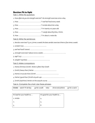 Revision Fit to fight
Task 1: Write the questions
1. How often do you do strength exercise? I do strength exercises once a day.
2. How …………………………………………..? I eat fast food every week
3. How …………………………………………..? I smoke about ten a day
4. How …………………………………………..? I’m twenty-six years old
5. How ………………………………………….. ? I weigh about 85 kilos, I think.
6. How …………………………………………..? I’m about 1 metre 80
Task 2: Write the sentences
1. Aerobic exercises? (3 or 5 times a week) He does aerobic exercises three or five times a week.
2. smoke? (no) …………………………………………..
3. eat fast food? (never) …………………………………………..
4. strength exercises? (about once a week) …………………………………………..
5. age? (24) …………………………………………..
6. weight? (79 kilos) …………………………………………..
Task 3: Make comparisons
1. Herter | fit than | Smith. Herter is fitter than Smith
2. Smith | heavy than | Herter …………………………………………..
3. Herter | muscular than | Smith …………………………………………..
4. Herter | good than | Smith at push-ups …………………………………………..
5. Smith | bad than | Herter on the assault course. …………………………………………..
Task 4. Complete the chart. Use these phrases.
Smoke watch TV all day go for a walk relax drive everywhere go for a swim
It’s bad for your health to….
1. smoke
2.
3.
It’s good for your health to….
4.
5.
6
 