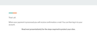 That's all.
When your payment is processed you will receive confirmation e-mail. You can then log in to your
account.
Read next presentation(s) for the steps required to protect your sites.
 