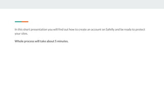 In this short presentation you will find out how to create an account on Safelly and be ready to protect
your sites.
Whole process will take about 5 minutes.
 