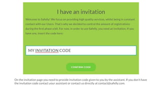 On the invitation page you need to provide invitation code given to you by the assistant. If you don't have
the invitation code contact your assistant or contact us directly at contact@safelly.com.
 