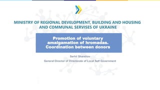 Promotion of voluntary
amalgamation of hromadas.
Coordination between donors
Serhii Sharshov
General Director of Directorate of Local Self Government
MINISTRY OF REGIONAL DEVELOPMENT, BUILDING AND HOUSING
AND COMMUNAL SERVISES OF UKRAINE
 