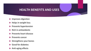 HEALTH BENEFITS AND USES
 Improves digestion
 Helps in weight loss
 Prevents hypertension
 Rich in antioxidants
 Prevents heart disease
 Prevents cancer
 Strengthens your bones
 Good for diabetes
 Anti-aging effects
 
