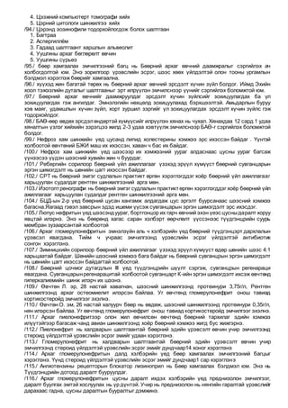 4. Цээжний компьютерт томографи хийх
5. Цэрний цитологи шинжилгээ хийх
/94./ Цэрэнд эозинофили тодорхойлогдож болох шалтгаан
1. Багтраа
2. Аспергиллём
3. Гадаад шалтгаант харшлын альвеолит
4. Уушгины архаг бөглөрөлт өвчин
5. Уушгины сүрьеэ
/95./ бөөр хамгаалах эмчилгээний багц нь Бөөрний архаг өвчний даамжралыг сэргийлэх ач
холбогдолтой юм. Энэ зорилгоор үрэвслийн эсрэг, шээс хөөх үйлдэлтэй олон тооны ургамлын
бэлдмэл хэрэглэж бөөрийг хамгаална.
/96./ хүүхэд жин багатай төрөх нь бөөрний архаг өвчний эрсдэлт хүчин зүйл болдог. Иймд Эхийн
хоол тэжээлийн дуталыг шалтгааныг эрт илрүүлэн эмчилснээр үүнийг сэргийлэх боломжтой юм.
/97./ Бөөрний архаг өвчнийг даамжруулдаг эрсдэлт хүчин зүйлсийг зохицуулагдах ба үл
зохицуулагдах гэж ангилдаг. Эмнэлэгийн нөхцөлд зохицуулахад бэрхшээлтэй. Амьдарлын буруу
хэв маяг, удамшлын хүчин зүйл, хорт зуршил зэргийг үл зохицуулагдах эрсдэлт хүчин зүйлс гэж
тодорхойлдог.
/98./ БАӨ-өөр өвдөх эрсдэлөндөртэй хүмүүсийг илрүүлэн хянах нь чухал. Хянахдаа 12 сард 1 удаа
хяналтын үзлэг хийхийн зэрэгцээ жилд 2-3 удаа хэвтүүлж эмчилснээр БАӨ-г сэргийлэх боломжтой
болдог.
/99./ Нефроз хам шинжийн үед цусанд липид холестерины хэмжээ эрс ихэссэн байдаг . Үүнтэй
холбоотой өвчтөний БЖИ маш их ихэссэн, хаван ч бас их байдаг.
/100./ Нефроз хам шинжийн үед шээсээр их хэмжээний уураг алдаснаас цусны уураг багсаж
үүнээсээ үүдэн шээсний хувийн жин ч буурдаг.
/101./ Ребергийн сорилоор бөөрний үйл ажиллагааг үзэхэд эрүүл хүмүүст бөөрний сувганцарын
эргэн шимэгдэлт нь шөнийн цагт ихэссэн байдаг.
/102./ СРТ нь бөөрний эмгэг судлалын практикт өргөн хэрэглэгддэг хоёр бөөрний үйл ажиллагааг
харьцуулан судалдаг рентген шинжилгээний арга мөн.
/103./ Изотоптренографи нь бөөрний эмгэг судлалын практиктөргөн хэрэглэгддэг хоёр бөөрний үйл
ажиллагааг харьцуулан судалдаг рентген шинжилгээний арга мөн.
/104./ БЦД-ын 2-р үед бөөрний цусан хангамж алдагдаж цус эргэлт буурсанаас шээсний хэмжээ
багасна.Яагаад гэвэл завсрын эдэд ишеми үүсэж сувганцарын эргэн шимэгдэлт эрс ихэсдэг.
/105./ Люпус нефритын үед шээсэндуураг, бортгонцор их гарч өвчний эхэн үеэс цусныдаралт хоруу
явцтай илэрнэ. Энэ нь бөөрөнд хагас саран хэлбэрт өөрчлөлт үүссэнээс түүдгэнцрийн суурь
мембран зузаарсантай холбоотой
/106./ Архаг гломерулонефритын эмнэлзүйн аль ч хэлбэрийн үед бөөрний түүдгэнцэрт дархлалын
үрэвсэл явагдана. Тийм ч учраас эмчилгээнд үрэвслийн эсрэг үйлдэлтэй антибиотик
сонгон хэрэглэнэ.
/107./ Зимницкийн сорилоор бөөрний үйл ажиллагааг үзэхэд эрүүл хүмүүст өдөр шөнийн шээс 4:1
харьцаатай байдаг. Шөнийн шээсний хэмжээ бага байдаг нь бөөрний сувганцрын эргэн шимэгдэлт
нь шөнийн цагт ихэссэн байдагтай холбоотой.
/108./ Бөөрний цочмог дутагдлын III үед түүдгэнцрийн шүүлт сэргэж, сувганцрын регенараци
явагдана. Сувганцарынрегенарацитай холбоотой сувганцарт К-ийн эргэн шимэгдэлт ихсэж өвчтөнд
гиперкалиемийн шинж илэрч их шээнэ.
/109./ Өвчтөн Л. эр, 28 настай хавагнан, шээсний шинжилгээнд протеинури 3,75г/л, Рентген
шинжилгээнд архаг остеомиелит илэрсэн байлаа. Уг өвчтөнд гломерулонефрит онош тавиад
кортикостеройд эмчилгээг эхэлнэ.
/110./ Өвчтөн О. эм, 26 настай халуурч бөөр нь өвдөж, шээсний шинжилгээнд протеинури 0,35г/л,
нян илэрсэн байлаа. Уг өвчтөнд гломерулонефрит онош тавиад кортикостеройд эмчилгээг эхэлнэ.
/111./ Архаг пиелонефритээр олон жил өвчилсөн өвчтөнд бөөрний тархилаг эдийн хэмжээ
илүүтэйгээр багасаж чанд авиан шинжилгээнд хоёр бөөрний хэмжээ жигд бус жижгэрнэ.
/112./ Пиелонефрит нь халдварын шалтгаантай бөөрний эдийн үрэвсэлт өвчин учир эмчилгээнд
стероид үйлдэлтэй үрэвслийн эсрэг эмийг удаан хэрэглэнэ.
/113./ Гломерулонефрит нь халдварын шалтгаантай бөөрний эдийн үрэвсэлт өвчин учир
эмчилгээнд стероид үйлдэлтэй үрэвслийн эсрэг эмийг дундчаар14 хоног хэрэглэнэ
/114./ Архаг гломерулонефритын далд хэлбэрийн үед бөөр хамгаалах эмчилгээний багцыг
хэрэглэнэ. Үүнд стероид үйлдэлтэй үрэвслийн эсрэг эмийг дундчаар1 сар хэрэглэнэ
/115./ Ангиотензины рецепторын блокатор лизиноприл нь Бөөр хамгаалах бэлдмэл юм. Энэ нь
Түүдгэнцрийн дотоод даралт бууруулдаг.
/116./ Архаг гломерулонефритын цусны даралт ихдэх хэлбэрийн үед преднизолон эмчилгээг,
даралт буулгах эмтэй хослуулах нь үр дүнтэй. Учир нь преднизолон нь нянгийн гаралтай үрэвслийг
дарахаас гадна, цусны даралтын бууралтыг дэмжинэ.
 
