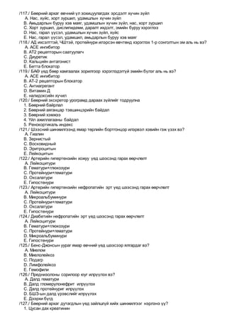 /117./ Бөөрний архаг өвчний үл зохицуулагдах эрсдэлт хүчин зүйл
A. Нас, хүйс, хорт зуршил, удамшлын хүчин зүйл
B. Амьдарлын буруу хэв маяг, удамшлын хүчин зүйл, нас, хорт зуршил
C. Хорт зуршил, дислипидеми, даралт ихдэлт, эмийн буруу хэрэглээ
D. Нас, гарал үүсэл, удамшлын хүчин зүйл, хүйс
E. Нас, гарал үүсэл, удамшил, амьдарлын буруу хэв маяг
/118./ АД ихсэлттэй, ЧШтэй, протейнури илэрсэн өвчтөнд хэрэглэх 1-р сонголтын эм аль нь вэ?
A. АСЕ ингибитор
B. АТ2 рецепторын саатуулагч
C. Диуретик
D. Кальцийн антагонист
E. Бетта блокатор
/119./ БАӨ үед бөөр хамгаалах зорилгоор хэрэглэдэггүй эмийн бүлэг аль нь вэ?
A. АСЕ ингибитор
B. АТ-2 рецепторын блокатор
C. Антиагрегант
D. Витамин Д
E. налидоксийн хүчил
/120./ Бөөрний экскретор урограмд дараах зүйлийг тодруулна
1. Бөөрний байрлал
2. Бөөрний аяганцар тэвшинцэрийн байдал
3. Бөөрний хэмжээ
4. Үйл ажиллагааны байдал
5. Ренокортикаль индекс
/121./ Шээсний шинжилгээнд ямар төрлийн бортгонцор илэрвэл хэвийн гэж үзэх вэ?
A. Гиалин
B. Зернистый
C. Восковидный
D. Эритроцитын
E. Лейкоцитын
/122./ Артерийн гипертензийн хожуу үед шээсэнд гарах өөрчлөлт
A. Лейкоцитури
B. Гематури+глюкозури
C. Протейнури+гематури
D. Оксалатури
E. Гипостенури
/123./ Артерийн гипертензийн нефропатийн эрт үед шээсэнд гарах өөрчлөлт
A. Лейкоцитури
B. Микроальбуминури
C. Протейнури+гематури
D. Оксалатури
E. Гипостенури
/124./ Диабетийн нефропатийн эрт үед шээсэнд гарах өөрчлөлт
A. Лейкоцитури
B. Гематури+глюкозури
C. Протейнури+гематури
D. Микроальбуминури
E. Гипостенури
/125./ Бенс-Джонсын уураг ямар өвчний үед шээсээр ялгардаг вэ?
A. Миелом
B. Миелолейкоз
C. Подагр
D. Лимфолейкоз
E. Гемофили
/126./ Преднизолоны сорилоор юуг илрүүлэх вэ?
A. Далд гематури
B. Далд гломерулонефрит илрүүлэх
C. Далд протейнуриг илрүүлэх
D. БШЗ-ын далд үрэвслийг илрүүлэх
E. Дээрхи бүгд
/127./ Бөөрний архаг дутагдлын үед зайлшгүй хийх шинжилгээг нэрлэнэ үү?
1. Цусан дах креатинин
 