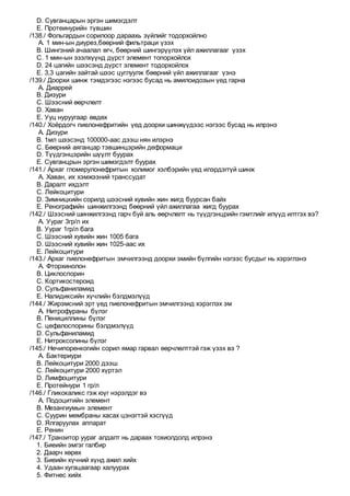 D. Сувганцарын эргэн шимэгдэлт
E. Протеинурийн түвшин
/138./ Фольгардын сорилоор дараахь зүйлийг тодорхойлно
A. 1 мин-ын диурез,бөөрний фильтраци үзэх
B. Шингэний ачаалал өгч, бөөрний шингэрүүлэх үйл ажиллагааг үзэх
C. 1 мин-ын эзэлхүүнд дүрст элемент топорхойлох
D. 24 цагийн шээсэнд дүрст элемент тодорхойлох
E. 3,3 цагийн зайтай шээс цуглуулж бөөрний үйл ажиллагааг үзнэ
/139./ Доорхи шинж тэмдэгээс нэгээс бусад нь амилоидозын үед гарна
A. Диаррей
B. Дизури
C. Шээсний өөрчлөлт
D. Хаван
E. Ууц нуруугаар өвдөх
/140./ Хоёрдогч пиелонефритийн үед доорхи шинжүүдээс нэгээс бусад нь илрэнэ
A. Дизури
B. 1мл шээсэнд 100000-аас дээш нян илэрнэ
C. Бөөрний аяганцар тэвшинцэрийн деформаци
D. Түүдгэнцэрийн шүүлт буурах
E. Сувганцрын эргэн шимэгдэлт буурах
/141./ Архаг гломерулонефритын холимог хэлбэрийн үед илэрдэггүй шинж
A. Хаван, их хэмжээний транссудат
B. Даралт ихдэлт
C. Лейкоцитури
D. Зимницкийн сорилд шээсний хувийн жин жигд буурсан байх
E. Ренографийн шинжилгээнд бөөрний үйл ажиллагаа жигд буурах
/142./ Шээсний шинжилгээнд гарч буй аль өөрчлөлт нь түүдгэнцрийн гэмтлийг илүүд илтгэх вэ?
A. Уураг 3гр/л их
B. Уураг 1гр/л бага
C. Шээсний хувийн жин 1005 бага
D. Шээсний хувийн жин 1025-аас их
E. Лейкоцитури
/143./ Архаг пиелонефритын эмчилгээнд доорхи эмийн бүлгийн нэгээс бусдыг нь хэрэглэнэ
A. Фторхинолон
B. Циклоспорин
C. Кортикостероид
D. Сульфаниламид
E. Налидиксийн хүчлийн бэлдмэлүүд
/144./ Жирэмсний эрт үед пиелонефритын эмчилгээнд хэрэглэх эм
A. Нитрофураны бүлэг
B. Пенициллины бүлэг
C. цефалоспорины бэлдмэлүүд
D. Сульфаниламид
E. Нитроксолины бүлэг
/145./ Нечипоренкогийн сорил ямар гарвал өөрчлөлттэй гэж үзэх вэ ?
A. Бактериури
B. Лейкоцитури 2000 дээш
C. Лейкоцитури 2000 хүртэл
D. Лимфоцитури
E. Протейнури 1 гр/л
/146./ Гликокаликс гэж юүг нэрэлдэг вэ
A. Подоцитийн элемент
B. Мезангиумын элемент
C. Суурин мембраны хасах цэнэгтэй хэсгүүд
D. Ялгаруулах аппарат
E. Ренин
/147./ Транзитор уураг алдалт нь дараах тохиолдолд илрэнэ
1. Биеийн эмгэг галбир
2. Даарч хөрөх
3. Биеийн хүчний хүнд ажил хийх
4. Удаан хугацаагаар халуурах
5. Фитнес хийх
 