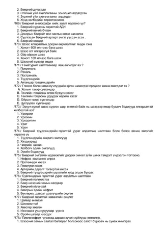 2. Бөөрний дутагдал
3. Элэгний үйл ажиллагааны ээнэгшил алдагдсан
4. Зүрхний үйл ажиллагааны алдагдал
5. Хүнд хэлбэрийн тиреотоксикоз
/169./ Бөөрний ангиографи хийх заалт нэрлэнэ үү?
1. Бөөрний судасны гаралтай АДИ
2. Бөөрний вений бүлэн
3. Донорын бөөрийг мэс заслын өмнө шинжлэх
4. Суулгасан бөөрний артерт эмгэг үүссэн эсэх .
5. Бөөрний хавдар
/170./ Шээс ялгаралтын доорхи өөрчлөлтийг Анури гэнэ
1. Хоногт 600 мл –ээс бага шээх
2. Шээс огт ялгарахгүй байх
3. Ойр ойрхон шээх
4. Хоногт 100 мл-ээс бага шээх
5. Шээсний сүвээр өвдөх
/171./ Гематурийг шалтгаанаар яаж ангилдаг вэ ?
1. Пререналь
2. Реналь
3. Постреналь
4. Түүдгэнцрийн
5. Аяганцар тэвшинцэрийн
/172./ Глюкоз болон аминхүчлүүдийн эргэн шимэгдэх процесс хаана явагддаг вэ ?
A. Холын тахир сувганцар
B. Генлийн гогцооны өгсөх бүдүүн хэсэг
C. Генлийн гогцооны уруудах нарийн хэсэг
D. Ойрын тахир сувганцар
E. Цуглуулах сувганцар
/173./ Эрүүл хүний шээс сүрлэн шар өнгөтэй байх нь шээсээр ямар будагч бодисууд ялгардагтай
холбоотой вэ?
1. Урохром
2. Урозеин
3. Уроэритин
4. Урат
5. Урон
/174./ Бөөрний түүдгэнцэрийн гаралтай уураг алдалтын шалтгаан болж болох өвчин эмгэгийг
нэрэлнэ уу
1. Түүдгэнцэрийн анхдагч эмгэгүүд
2. Халдварууд
3. Чихрийн шижин
4. Холбогч эдийн эмгэгүүд
5. Эмийн бодисууд
/175./ Бөөрний эмгэгийн идэвхжлийг доорхи эмнэл зүйн шинж тэмдэгт үндэслэн тогтооно.
1. Нефроз хам шинж илрэх
2. Протеинури ихсэх
3. Гематури ихсэх
4. Артерийн даралт тогвортой ихсэх
5. Бөөрний түүдгэцэрийн шүүлтийн хурд огцом буурах
/176./ Сувганцарын гаралтай уураг алдалтын шалтгаан
1. Бөөрний поликистоз
2. Бөөр шээсний замын халдвар
3. Бөөрний уйланхай
4. Завсрын эдийн нефрит
5. Бөглөрөл, давсаг шээлүүрийн сөргөө
/177./ Бөөрний гаралтай хавангийн онцлог
1. Цайвар өнгөтэй
2. Шилжимтгий
3. Хөвсгөр зөөлөн
4. Ихэнхдээ ууц нуруугаар үүснэ
5. Оройн цагаар ихэсдэг
/178./ Пиелонефрит үүсэхэд дараах хүчин зүйлүүд нөлөөлнө.
1. Шээсний замын саатал бөглөрөл болсоноос салст бүрхэвч нь сунаж нимгэрэх
 