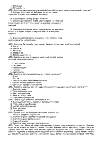 4. Эдгэрэх үе
5. Полиурийн үе
/209./ Ходоодны шархлааны идэвхижлийн A-I зэргийн үед уян дуранд илрэх шинжийг хэлнэ үү ?
A. Шархны ёроол гүнзгий, фибринин өнгөртэй, хуниас
харагдана. Шархны ирмэгний өнгө нь цайвар
B. Шархны ёроол цайвар фибрин өнгөртөй
C. Шархны идэвхижил нь өндөр, шархны ёроол нь бохир цус
болон гематинэн бүрхүүлтэй ирмэг нь өргөгдсөн конвергенц
илрээгүй
D. Шархны идэвхижил нь өндөр, шархны ёроол нь гематинэн
бүрхүүлтэй, ирмэг нь өргөгдсөн улаан өнгөтэй, конвергенц
илэрсэн
E. Шарх хэмжээгээр жижиг, конвергенц үүсч, ёроолын өнгөр
нимгэн, грануляц үүссэн байна
/210./ Ходоодны булчирхайн уураг задлагч фермент ялгаруулагч эсийг сонгоно уу?
A. Гол эс
B. Нэмэлт эс
C. Ханын эс
D. Завсрын эс
E. Дотоод шүүрлийн эс
/211./ Ходоодны шүүрэл ялгаралтыг ихэсгэх үйлдэлтэй ходоод
гэдэсний даавруудыг сонгоно уу.
1. Соматостатин
2. Гистамин
3. Простогландин
4. Гастрин
5. Ацетилхолин
/212./ Ходоодны салстыг гэмтээгч хүчин зүйлийг нэрлэнэ үү?
1. Хүчил
2. Пепсин
3. Ходоод гэдэсний хөдөлгөөний алдагдал
4. Цөсний хүчлийн детергент нөлөө
5. Өөхний хэт исэлдлийн эрчимжилт
/213./ Ходоодны шархлаа өвчний үед рентген шинжилгээнд илрэх шинжүүдийг нэрлэнэ үү?
1. Симптом Ниша
2. Үрэвслийн хөвөө шинж
3. Заагч хурууны шинж
4. Чаши Клойбера шинж
5. Гэдэсний гогцоо өргөсөх
/214./ Мелена гэдэг ойлголтыг тайлбарлана уу?
A. Баасанд гемоглобины задралын бүтээгдэхүүн илрэх
B. Улаан, хар цусаар бөөлжих
C. Цустай, хөөстэй ханиалгах
D. Баас хар гарах
E. Цустай баах
/215./ Өрцний доор хий хуралдах шалтгааныг нэрлэнэ үү?
1. Абортын үед умай цоорсон бол
2. Хэвлийн хөндийн нээлттэй мэс ажилбарын дараа
3. Хэвлийн хөндийн эрхтэн цоорох
4. Гэдэсний түгжрэл
5. Ходоодны шарх зэргэлдээ эрхтэнд нэвчих
/216./ Үйлчлүүлэгч 34 настай эр.Аюулхайд өвдөнө, хүчиллэг зүйлээр хэхэрч цээжхорсдог, баас хар
гарна гэсэн зовиуртай эмнэлэгт иржээ. Үзлэгээр: Биеийн байдал хүндэвтэр, ядарч сульдсан,
зүрхний авиа тод хэм жигд бага зэргийн түргэссэн, АД-90/60 мм. м.у.б. Менделийн шинж тод
илэрсэн. Аюулхайд өнгөц өвдөлтийн мэдрэмж ихэссэн.Нэмэлт асуумжаар –Тамхи татдаг, хоолны
дэг барьдаггүй.Сүүлийн үед өтгөн хар өнгөтэй гардаг болсон гэв. Шинжилгээнд: ЦЕШ: HGB-90g/l,
 